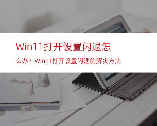 Win11打开设置闪退怎么办？Win11打开设置闪退的解决方法