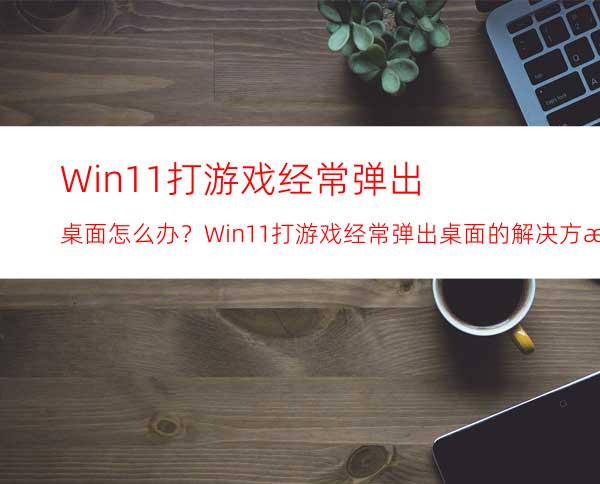 Win11打游戏经常弹出桌面怎么办？Win11打游戏经常弹出桌面的解决方法