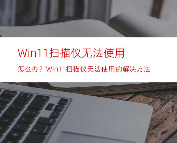 Win11扫描仪无法使用怎么办？Win11扫描仪无法使用的解决方法