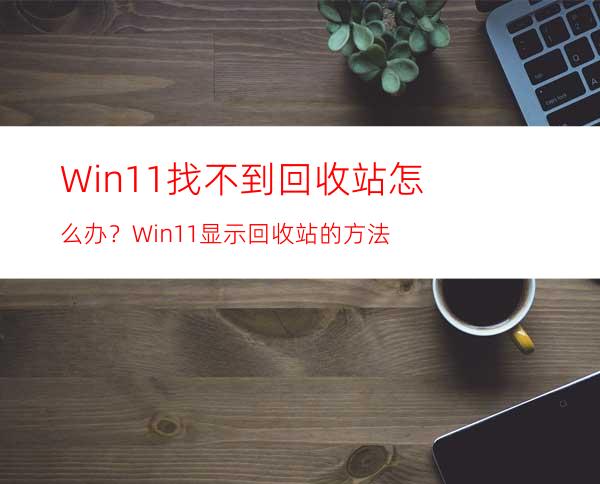 Win11找不到回收站怎么办？Win11显示回收站的方法