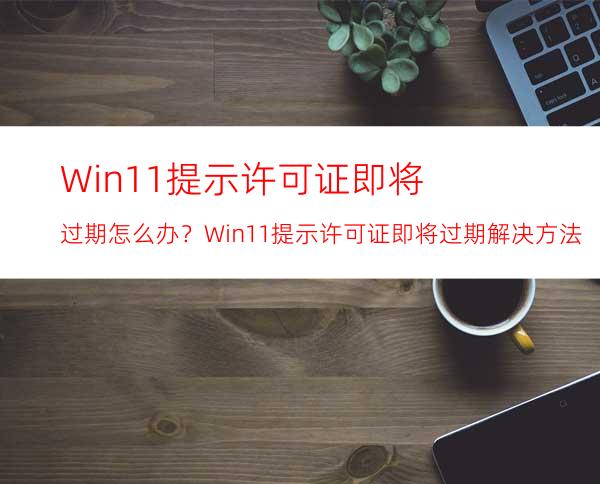 Win11提示许可证即将过期怎么办？Win11提示许可证即将过期解决方法