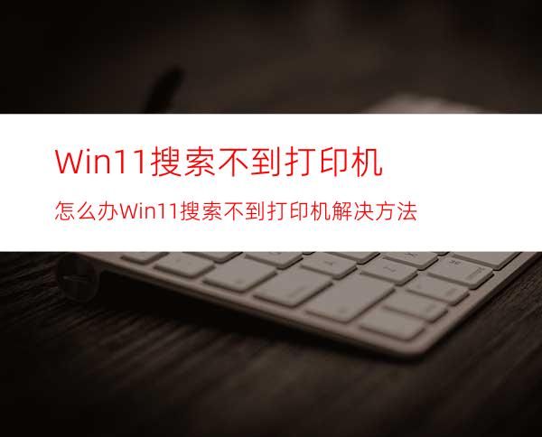 Win11搜索不到打印机怎么办Win11搜索不到打印机解决方法