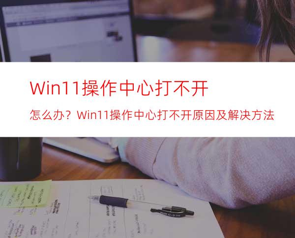 Win11操作中心打不开怎么办？Win11操作中心打不开原因及解决方法