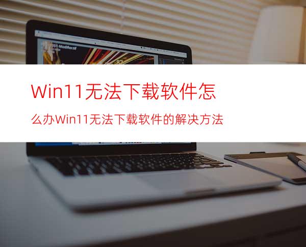 Win11无法下载软件怎么办Win11无法下载软件的解决方法