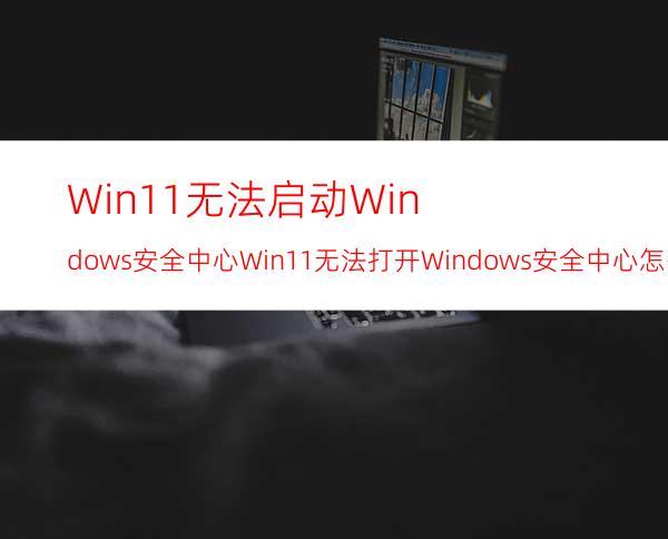 Win11无法启动Windows安全中心Win11无法打开Windows安全中心怎么办？