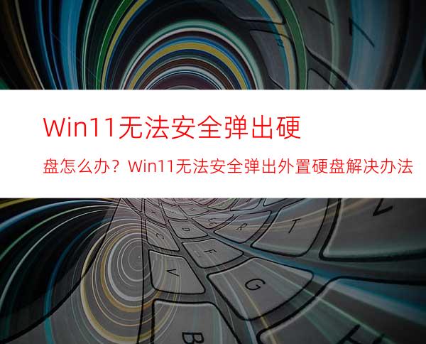 Win11无法安全弹出硬盘怎么办？Win11无法安全弹出外置硬盘解决办法