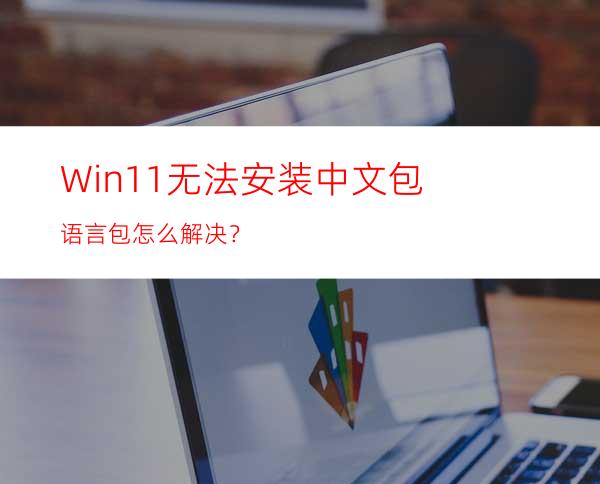 Win11无法安装中文包语言包怎么解决？