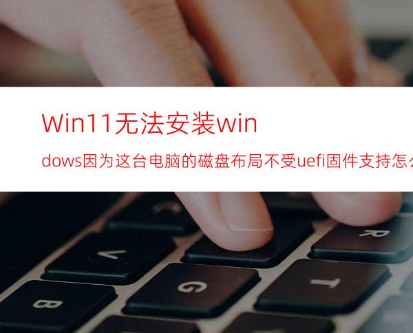 Win11无法安装windows因为这台电脑的磁盘布局不受uefi固件支持怎么办？