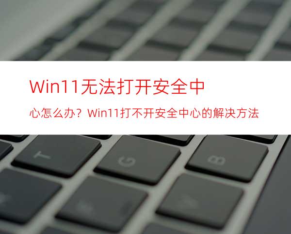 Win11无法打开安全中心怎么办？Win11打不开安全中心的解决方法