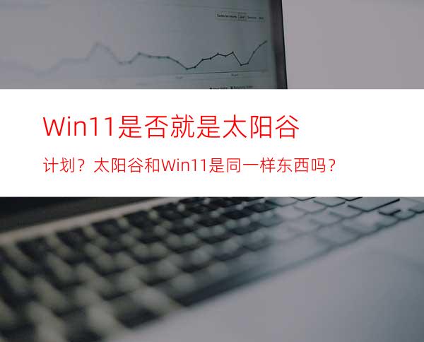 Win11是否就是太阳谷计划？太阳谷和Win11是同一样东西吗？