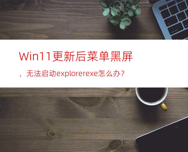 Win11更新后菜单黑屏，无法启动explorer.exe怎么办？