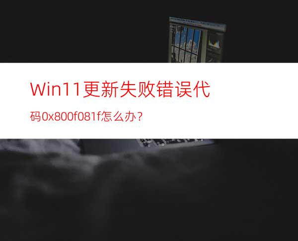 Win11更新失败错误代码0x800f081f怎么办？