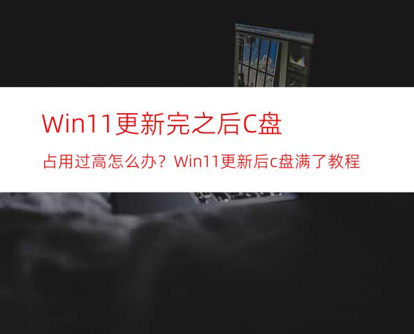 Win11更新完之后C盘占用过高怎么办？Win11更新后c盘满了教程