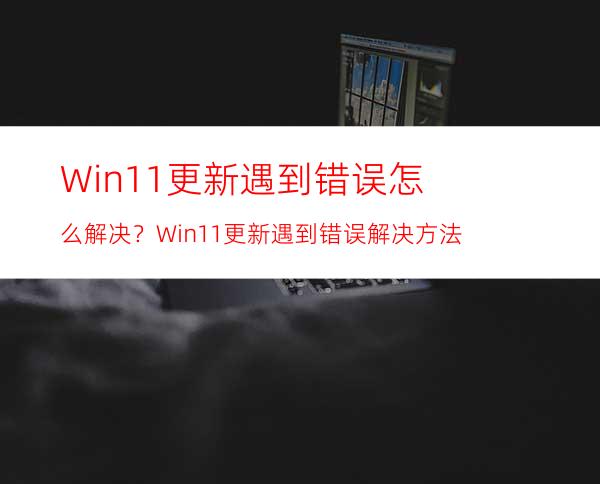 Win11更新遇到错误怎么解决？Win11更新遇到错误解决方法