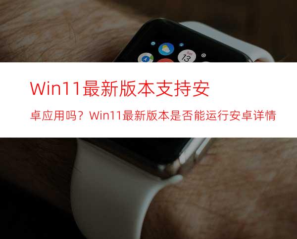 Win11最新版本支持安卓应用吗？Win11最新版本是否能运行安卓详情