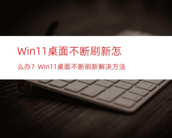 Win11桌面不断刷新怎么办？Win11桌面不断刷新解决方法