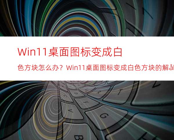 Win11桌面图标变成白色方块怎么办？Win11桌面图标变成白色方块的解决方法