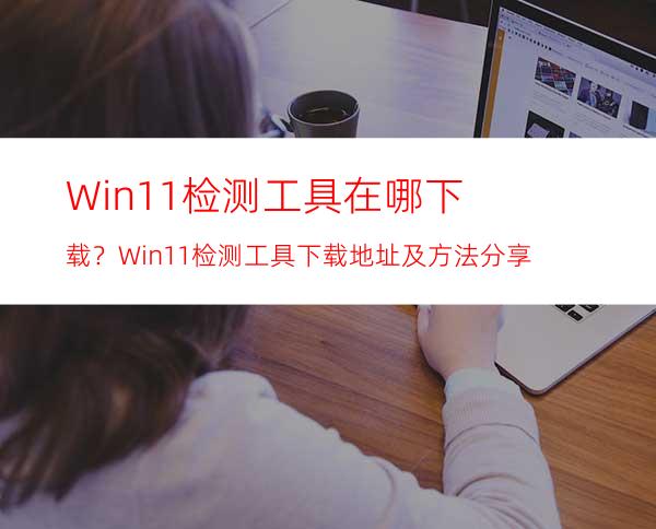 Win11检测工具在哪下载？Win11检测工具下载地址及方法分享