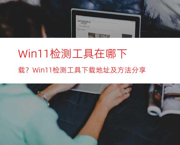 Win11检测工具在哪下载？Win11检测工具下载地址及方法分享