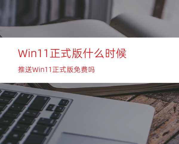 Win11正式版什么时候推送Win11正式版免费吗