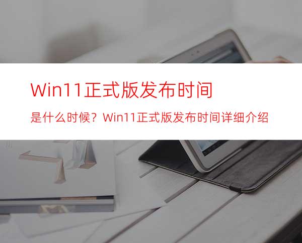 Win11正式版发布时间是什么时候？Win11正式版发布时间详细介绍