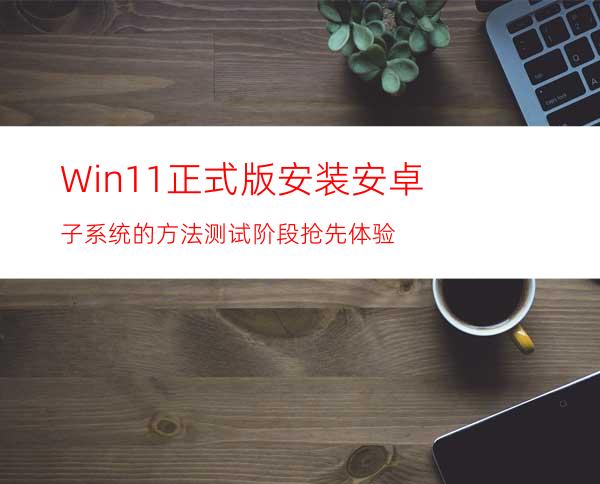 Win11正式版安装安卓子系统的方法测试阶段抢先体验