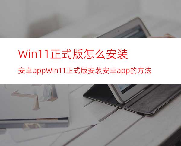 Win11正式版怎么安装安卓appWin11正式版安装安卓app的方法