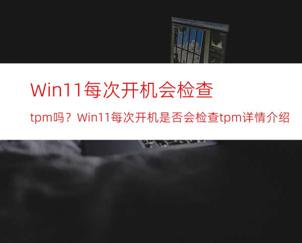 Win11每次开机会检查tpm吗？Win11每次开机是否会检查tpm详情介绍