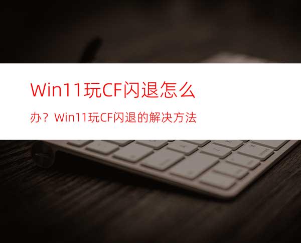 Win11玩CF闪退怎么办？Win11玩CF闪退的解决方法