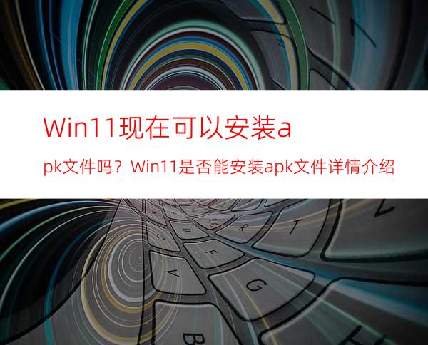 Win11现在可以安装apk文件吗？Win11是否能安装apk文件详情介绍