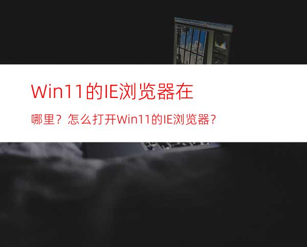 Win11的IE浏览器在哪里？怎么打开Win11的IE浏览器？