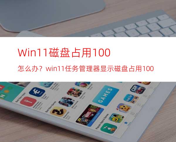 Win11磁盘占用100%怎么办？win11任务管理器显示磁盘占用100%