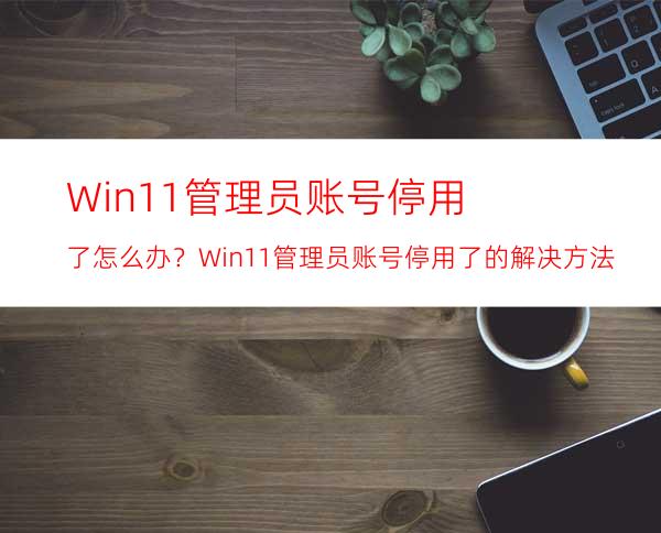 Win11管理员账号停用了怎么办？Win11管理员账号停用了的解决方法