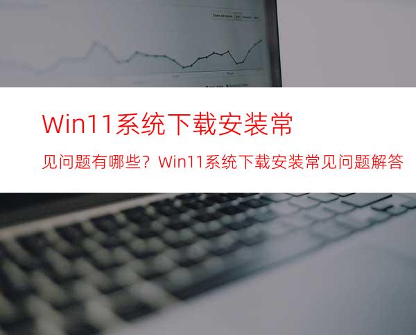 Win11系统下载安装常见问题有哪些？Win11系统下载安装常见问题解答