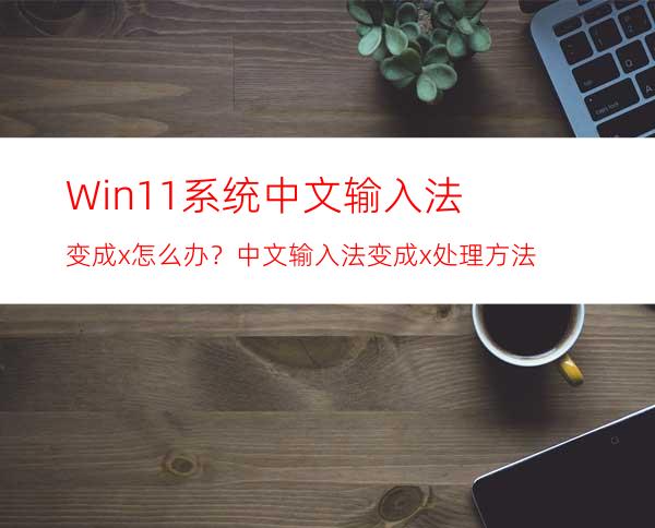Win11系统中文输入法变成x怎么办？中文输入法变成x处理方法