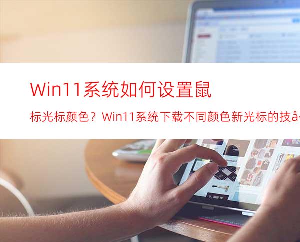 Win11系统如何设置鼠标光标颜色？Win11系统下载不同颜色新光标的技巧