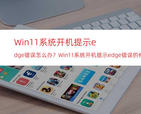 Win11系统开机提示edge错误怎么办？Win11系统开机提示edge错误的修复方法