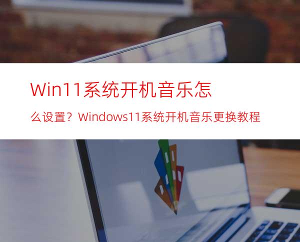 Win11系统开机音乐怎么设置？Windows11系统开机音乐更换教程