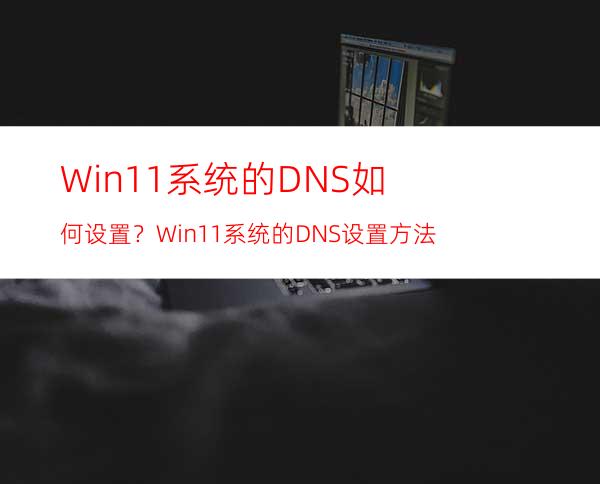 Win11系统的DNS如何设置？Win11系统的DNS设置方法