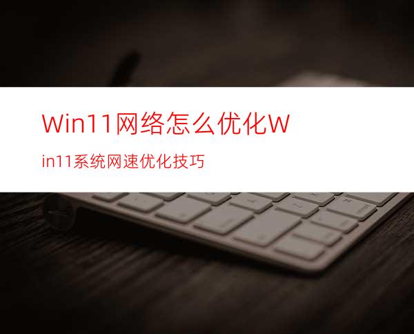 Win11网络怎么优化Win11系统网速优化技巧