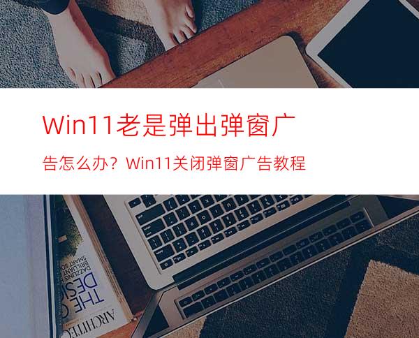 Win11老是弹出弹窗广告怎么办？Win11关闭弹窗广告教程