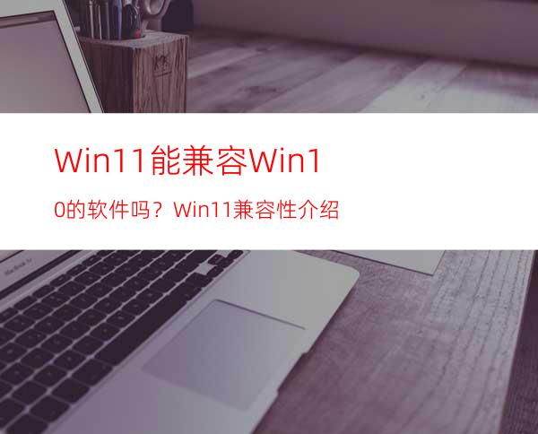 Win11能兼容Win10的软件吗？Win11兼容性介绍