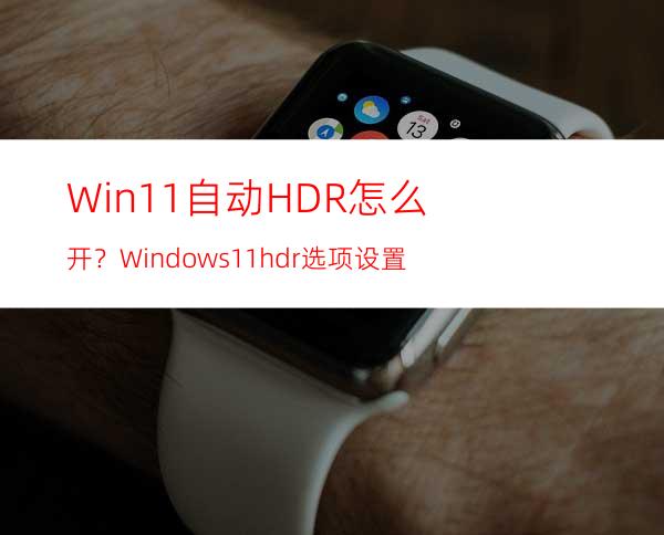 Win11自动HDR怎么开？Windows11hdr选项设置