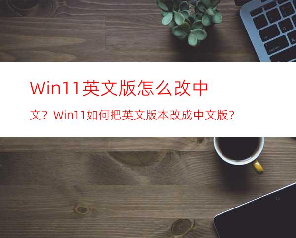 Win11英文版怎么改中文？Win11如何把英文版本改成中文版？