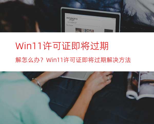 Win11许可证即将过期解怎么办？Win11许可证即将过期解决方法