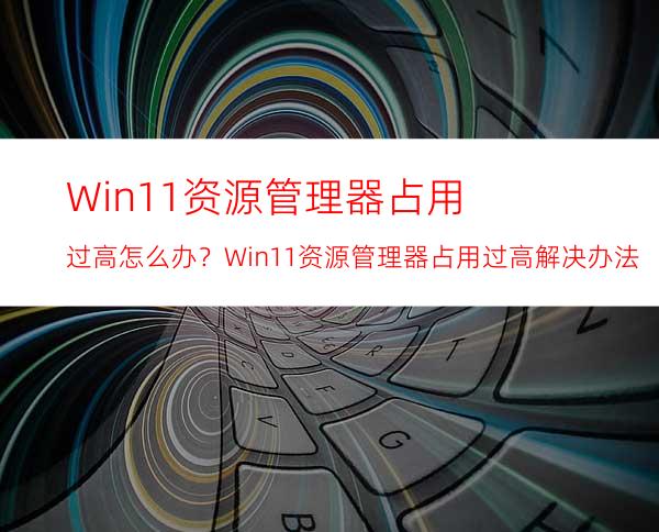 Win11资源管理器占用过高怎么办？Win11资源管理器占用过高解决办法