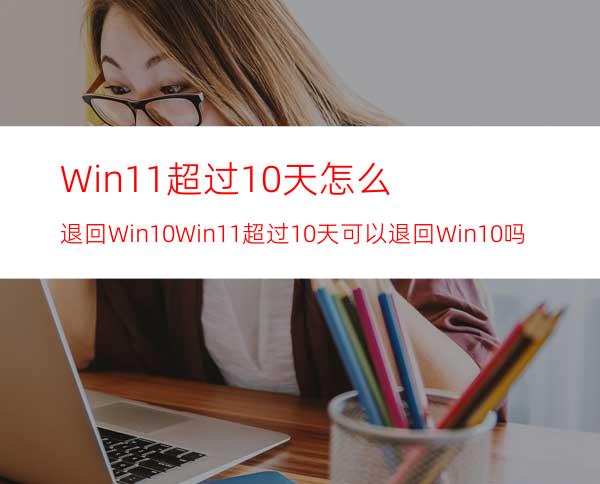 Win11超过10天怎么退回Win10Win11超过10天可以退回Win10吗