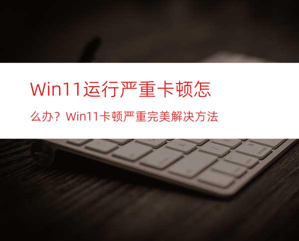 Win11运行严重卡顿怎么办？Win11卡顿严重完美解决方法