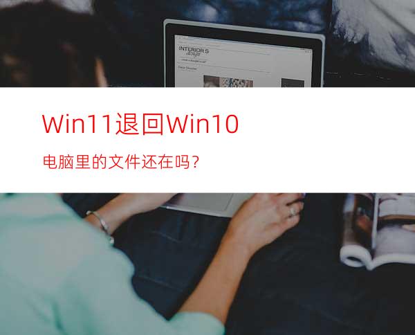 Win11退回Win10电脑里的文件还在吗？