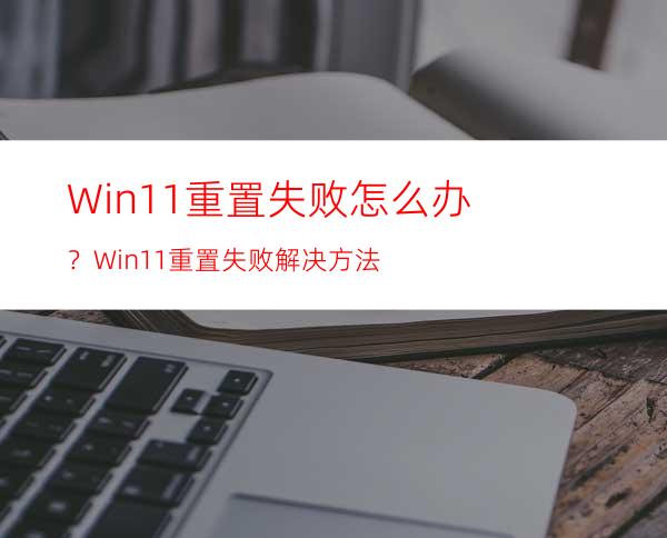 Win11重置失败怎么办？Win11重置失败解决方法